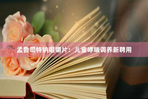 孟鲁司特钠咀嚼片：儿童哮喘调养新聘用