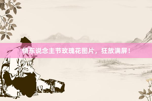 情东说念主节玫瑰花图片,狂放满屏!
